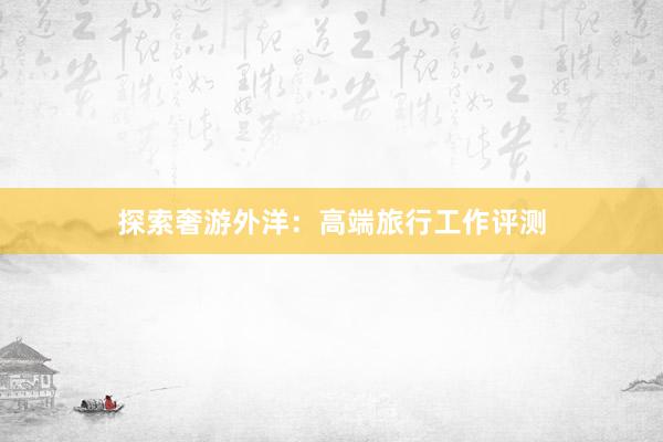 探索奢游外洋：高端旅行工作评测