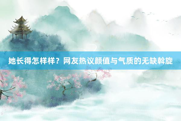 她长得怎样样？网友热议颜值与气质的无缺斡旋