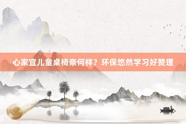 心家宜儿童桌椅奈何样？环保悠然学习好赞理