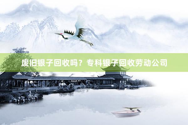 废旧银子回收吗？专科银子回收劳动公司